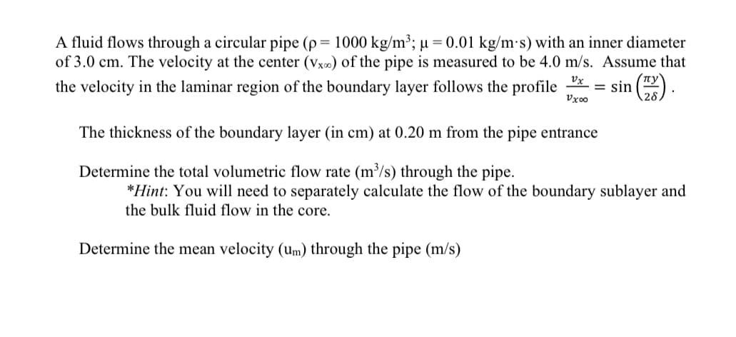 A fluid flows through a circular pipe (p = 1000 kg/m³; u = 0.01 kg/m s) with an inner diameter
of 3.0 cm. The velocity at the center (Vx∞) of the pipe is measured to be 4.0 m/s. Assume that
the velocity in the laminar region of the boundary layer follows the profile
vx
vxoo
The thickness of the boundary layer (in cm) at 0.20 m from the pipe entrance
Determine the total volumetric flow rate (m³/s) through the pipe.
= sin
*Hint: You will need to separately calculate the flow of the boundary sublayer and
the bulk fluid flow in the core.
Determine the mean velocity (um) through the pipe (m/s)