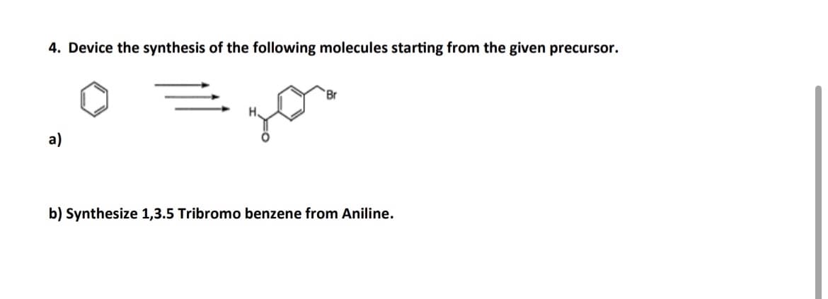 4. Device the synthesis of the following molecules starting from the given precursor.
a)
b) Synthesize 1,3.5 Tribromo benzene from Aniline.