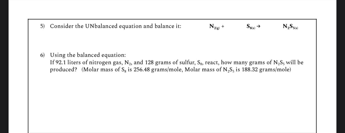 5) Consider the UNbalanced equation and balance it:
N2(g)
+
S8(s) →
N2S5(s)
6) Using the balanced equation:
If 92.1 liters of nitrogen gas, N2, and 128 grams of sulfur, Sg, react, how many grams of N2S5 will be
produced? (Molar mass of Sg is 256.48 grams/mole, Molar mass of N2S5 is 188.32 grams/mole)
