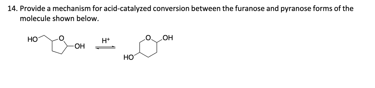 14. Provide a mechanism for acid-catalyzed conversion between the furanose and pyranose forms of the
molecule shown below.
HO
H+
-OH
HO
OH