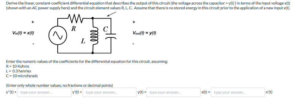 Derive the linear, constant-coefficient differential equation that describes the output of this circuit (the voltage across the capacitor = y(t)) in terms of the input voltage x(t)
(shown with an AC power supply here) and the circuit element values R, L, C. Assume that there is no stored energy in this circuit prior to the application of a new input x(t).
R
Vin(t) = x(t)
L
Vout(t) = y(t)
Enter the numeric values of the coefficients for the differential equation for this circuit, assuming:
R = 10 Kohms
L = 0.3 henries
C = 10 microfarads
(Enter only whole number values; no fractions or decimal points)
y"(t) + type your answer...
y'(t)+ type your answer...
y(t) type your answer...
x(t)+ type your answer...
x'(t)