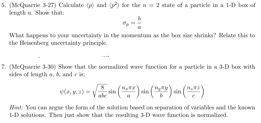 5. (McQuarrie 3-27) Calculate (p) and (p2) for the n = 2 state of a particle in a 1-D box of
length a. Show that:
ор
=
h
a
What happens to your uncertainty in the momentum as the box size shrinks? Relate this to
the Heisenberg uncertainty principle.
7. (McQuarrie 3-30) Show that the normalized wave function for a particle in a 3-D box with
sides of length a, b, and c is:
P(x, y, z) = √ √ sin ("") sin ("") sin ("-2)
8
abc
a
пупу
b
Hint: You can argue the form of the solution based on separation of variables and the known
1-D solutions. Then just show that the resulting 3-D wave function is normalized.