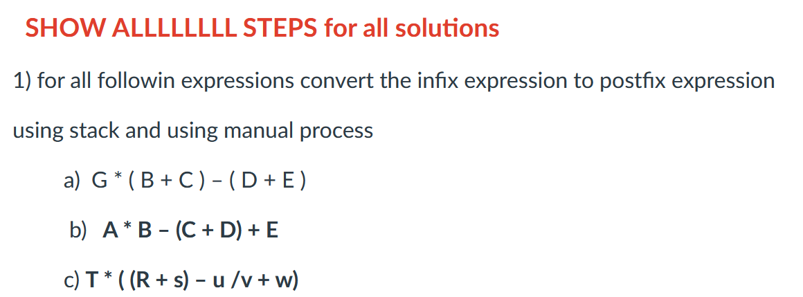 SHOW ALLLLLLLL STEPS for all solutions
1) for all followin expressions convert the infix expression to postfix expression
using stack and using manual process
a) G (B+C) - (D+E)
b) AB (C + D) + E
c) T ((Rs) u/v+w)