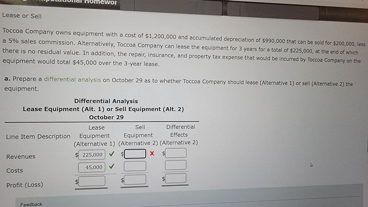 ewor
13
Lease or Sell
Toccoa Company owns equipment with a cost of $1,200,000 and accumulated depreciation of $990,000 that can be sold for $200,000, less
a 5% sales commission. Alternatively, Toccoa Company can lease the equipment for 3 years for a total of $225,000, at the end of which
there is no residual value. In addition, the repair, insurance, and property tax expense that would be incurred by Toccoa Company on the
equipment would total $45,000 over the 3-year lease.
a. Prepare a differential analysis on October 29 as to whether Toccoa Company should lease (Alternative 1) or sell (Alternative 2) the
equipment.
Differential Analysis
Lease Equipment (Alt. 1) or Sell Equipment (Alt. 2)
57
October 29
Line Item Description
Lease
Equipment
Sell
Equipment
Differential
Effects
(Alternative 1) (Alternative 2) (Alternative 2)
Revenues
Costs
$225,000
X $
45,000
Profit (Loss)
Feedback
+9
+7